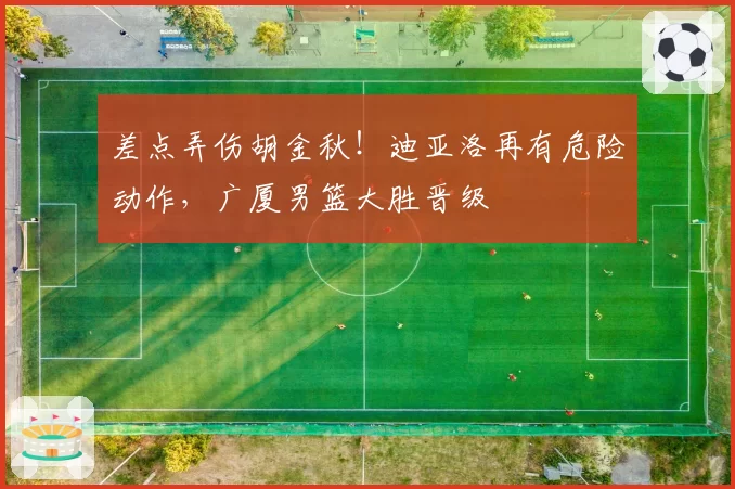 差点弄伤胡金秋！迪亚洛再有危险动作，广厦男篮大胜晋级