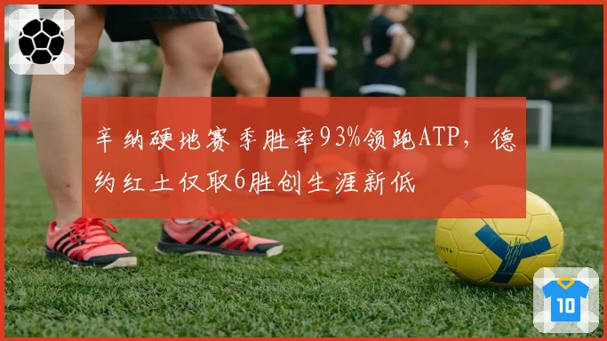 辛纳硬地赛季胜率93%领跑ATP,德约红土仅取6胜创生涯新低