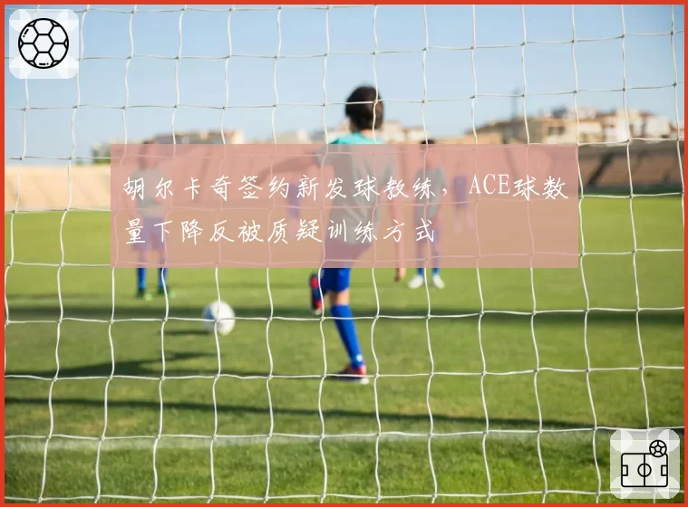 胡尔卡奇签约新发球教练，ACE球数量下降反被质疑训练方式