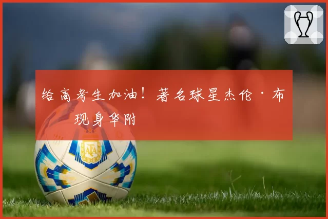 给高考生加油！著名球星杰伦·布朗现身华附