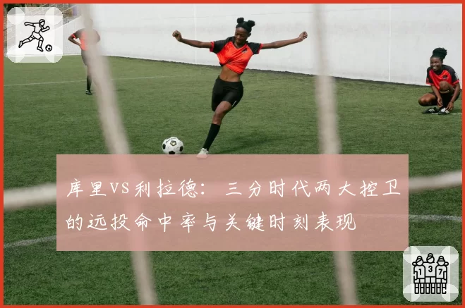 库里vs利拉德：三分时代两大控卫的远投命中率与关键时刻表现