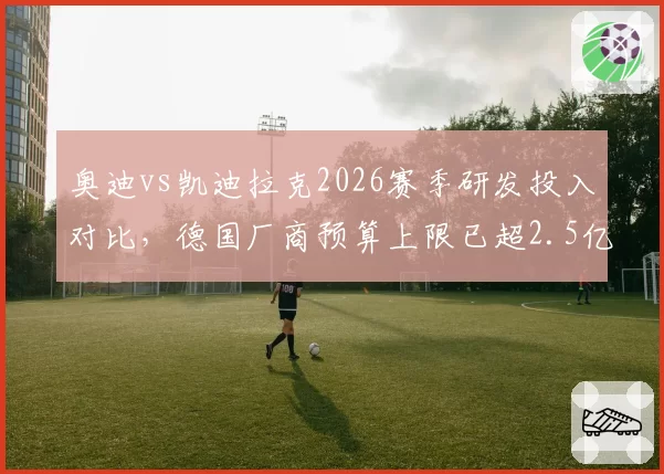 奥迪vs凯迪拉克2026赛季研发投入对比，德国厂商预算上限已超2.5亿欧元