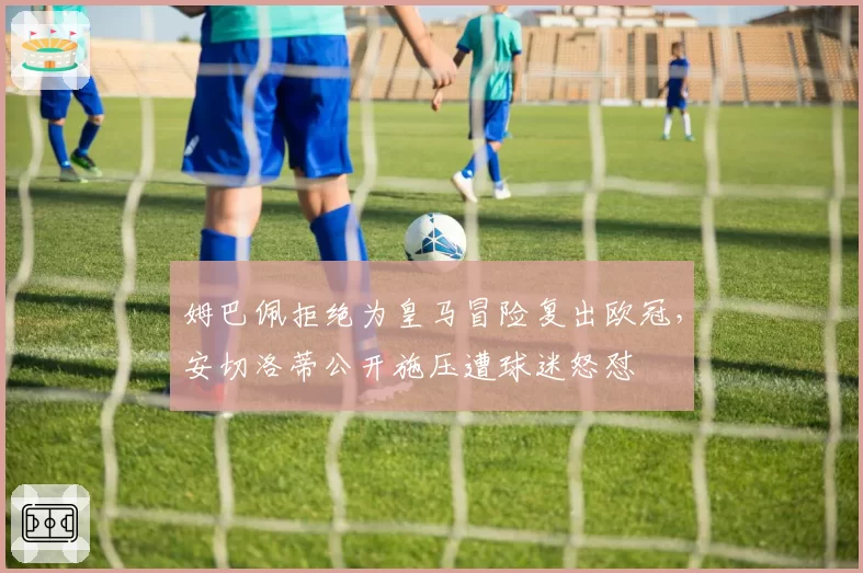 姆巴佩拒绝为皇马冒险复出欧冠，安切洛蒂公开施压遭球迷怒怼